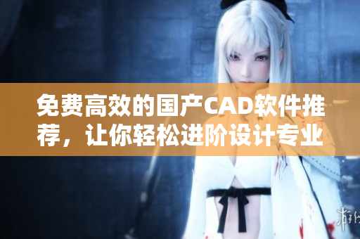 免费高效的国产CAD软件推荐，让你轻松进阶设计专业技能！