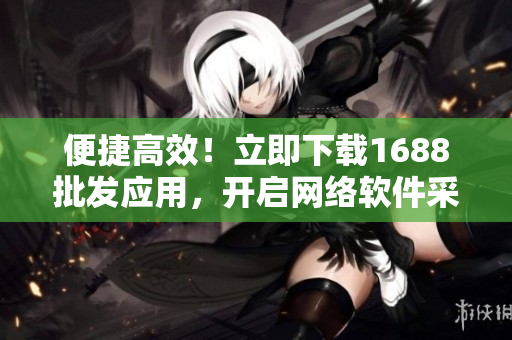 便捷高效！立即下载1688批发应用，开启网络软件采购新时代