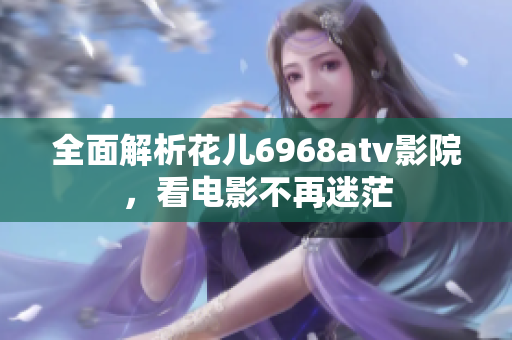 全面解析花儿6968atv影院，看电影不再迷茫