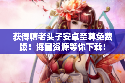 获得糟老头子安卓至尊免费版！海量资源等你下载！