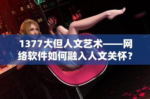 1377大但人文艺术——网络软件如何融入人文关怀？