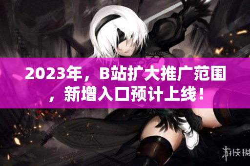 2023年，B站扩大推广范围，新增入口预计上线！