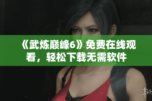 《武炼巅峰6》免费在线观看，轻松下载无需软件