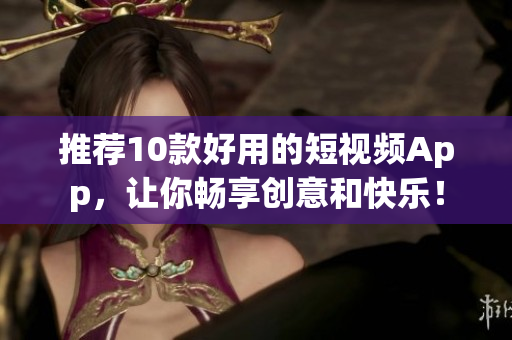 推荐10款好用的短视频App，让你畅享创意和快乐！