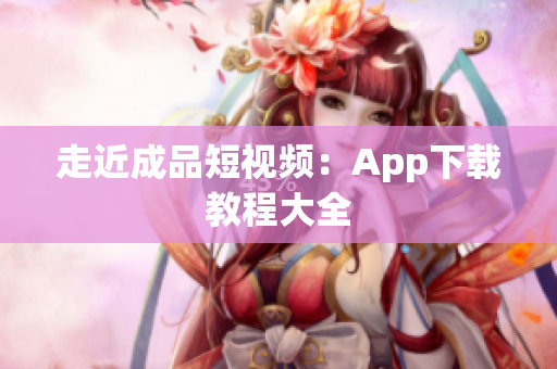 走近成品短视频：App下载教程大全