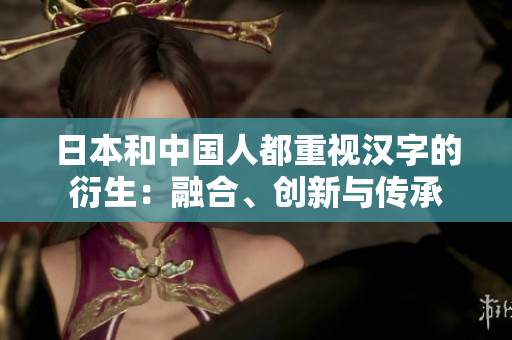 日本和中国人都重视汉字的衍生：融合、创新与传承