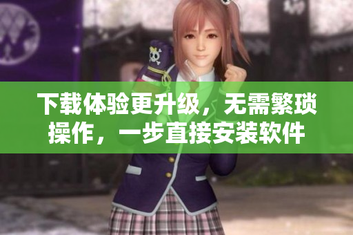 下载体验更升级，无需繁琐操作，一步直接安装软件