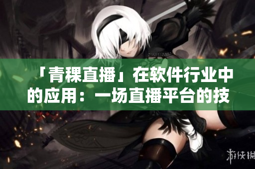 「青稞直播」在软件行业中的应用：一场直播平台的技术探究