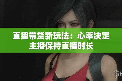 直播带货新玩法：心率决定主播保持直播时长