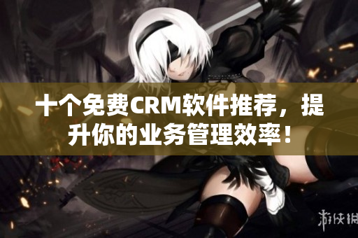 十个免费CRM软件推荐，提升你的业务管理效率！