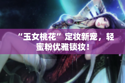“玉女桃花”定妆新宠，轻蜜粉优雅锁妆！