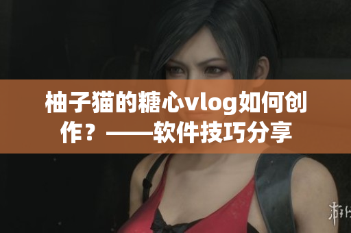 柚子猫的糖心vlog如何创作？——软件技巧分享