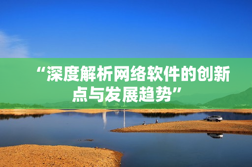 “深度解析网络软件的创新点与发展趋势”