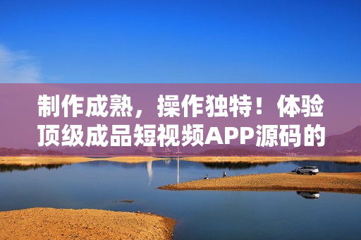 制作成熟，操作独特！体验顶级成品短视频APP源码的独特优势