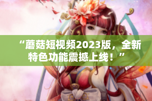 “蘑菇短视频2023版，全新特色功能震撼上线！”