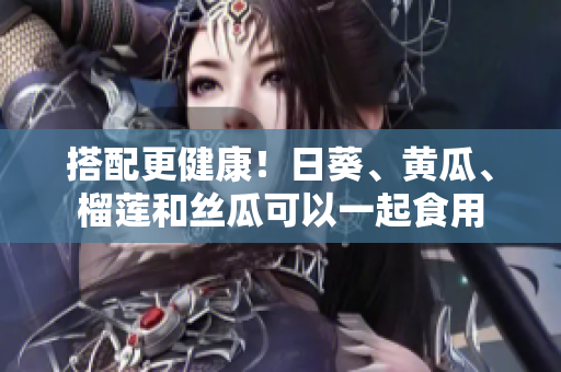 搭配更健康！日葵、黄瓜、榴莲和丝瓜可以一起食用