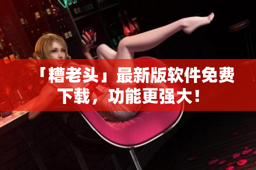 「糟老头」最新版软件免费下载，功能更强大！