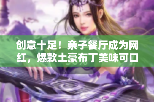 创意十足！亲子餐厅成为网红，爆款土豪布丁美味可口