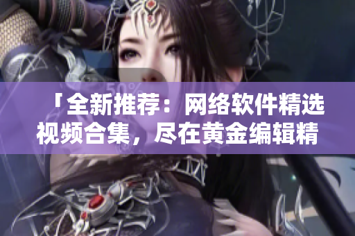 「全新推荐：网络软件精选视频合集，尽在黄金编辑精品推荐！」