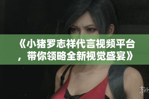 《小猪罗志祥代言视频平台，带你领略全新视觉盛宴》