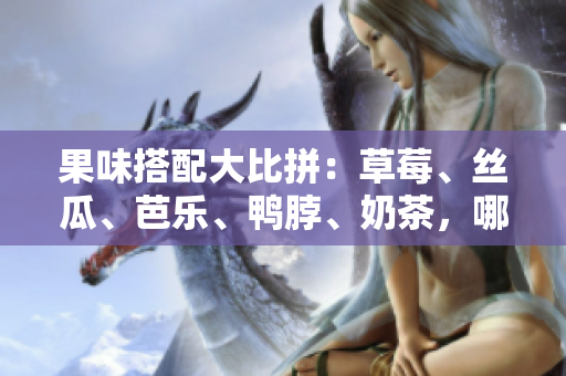 果味搭配大比拼：草莓、丝瓜、芭乐、鸭脖、奶茶，哪种组合最惊艳？
