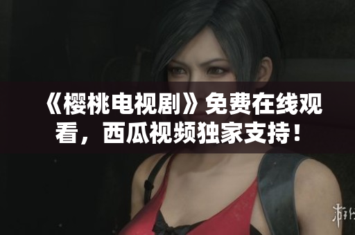 《樱桃电视剧》免费在线观看，西瓜视频独家支持！