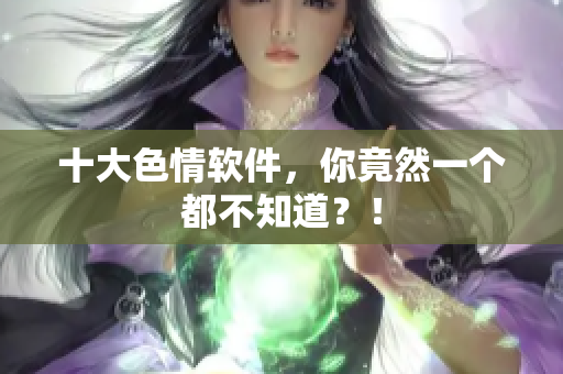 十大色情软件，你竟然一个都不知道？！
