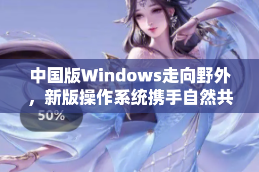 中国版Windows走向野外，新版操作系统携手自然共生