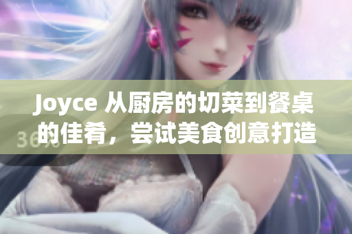 Joyce 从厨房的切菜到餐桌的佳肴，尝试美食创意打造