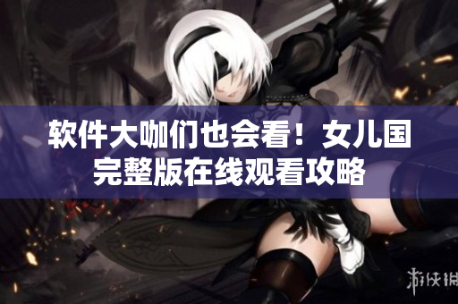 软件大咖们也会看！女儿国完整版在线观看攻略