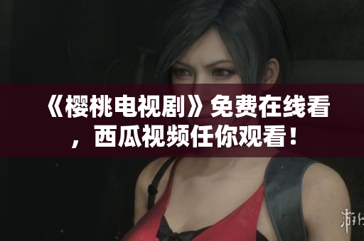 《樱桃电视剧》免费在线看，西瓜视频任你观看！