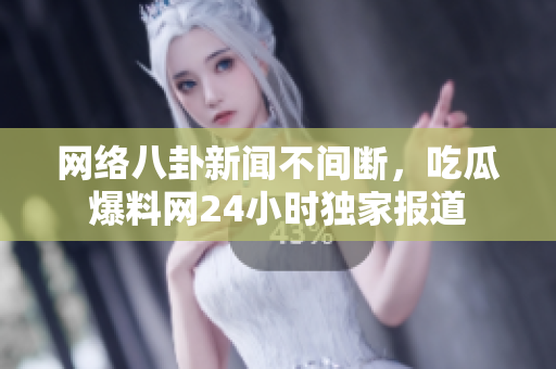 网络八卦新闻不间断，吃瓜爆料网24小时独家报道