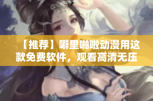 【推荐】噼里啪啦动漫用这款免费软件，观看高清无压力！