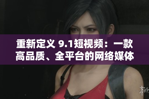 重新定义 9.1短视频：一款高品质、全平台的网络媒体播放器