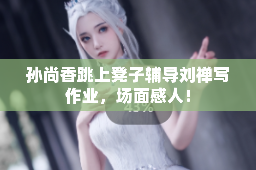 孙尚香跳上凳子辅导刘禅写作业，场面感人！