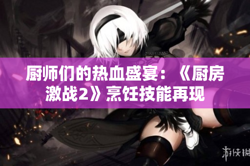 厨师们的热血盛宴：《厨房激战2》烹饪技能再现
