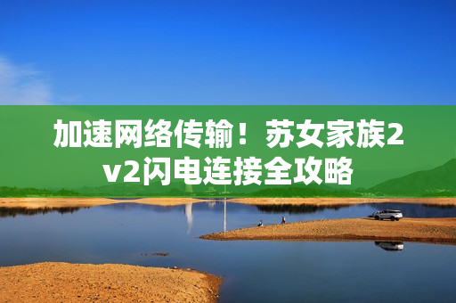 加速网络传输！苏女家族2v2闪电连接全攻略