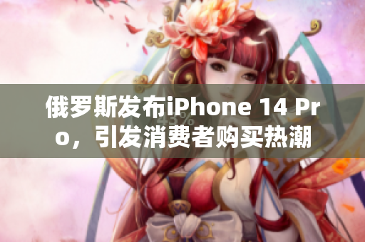 俄罗斯发布iPhone 14 Pro，引发消费者购买热潮