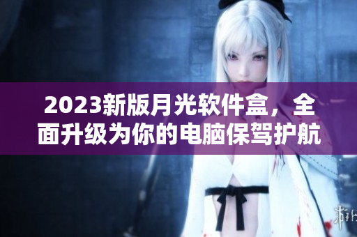 2023新版月光软件盒，全面升级为你的电脑保驾护航！