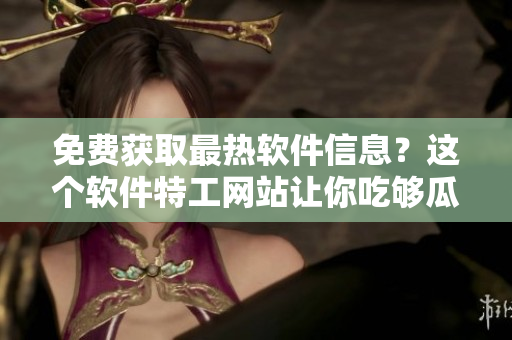 免费获取最热软件信息？这个软件特工网站让你吃够瓜