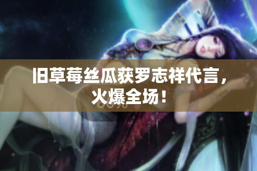 旧草莓丝瓜获罗志祥代言，火爆全场！