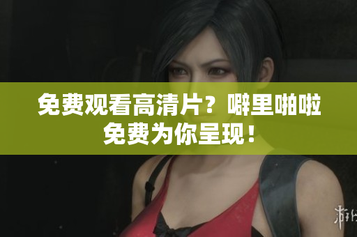 免费观看高清片？噼里啪啦免费为你呈现！