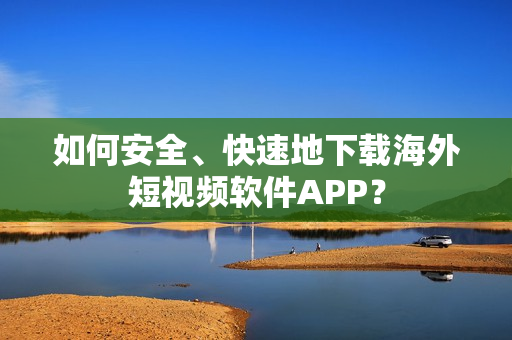 如何安全、快速地下载海外短视频软件APP？