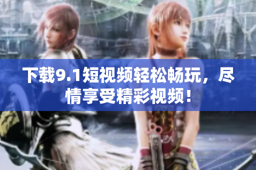 下载9.1短视频轻松畅玩，尽情享受精彩视频！