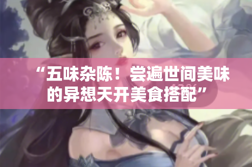 “五味杂陈！尝遍世间美味的异想天开美食搭配”