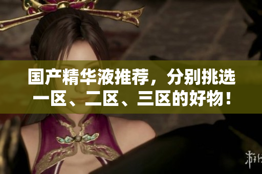 国产精华液推荐，分别挑选一区、二区、三区的好物！