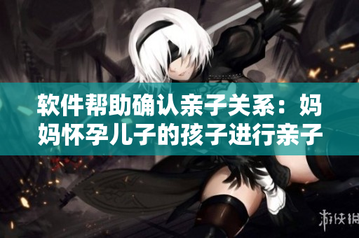 软件帮助确认亲子关系：妈妈怀孕儿子的孩子进行亲子鉴定