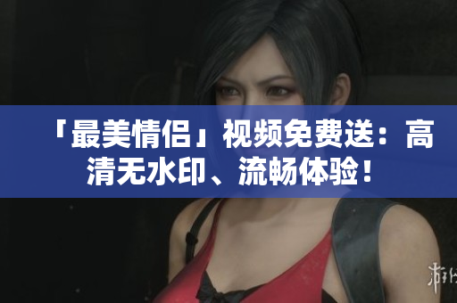 「最美情侣」视频免费送：高清无水印、流畅体验！