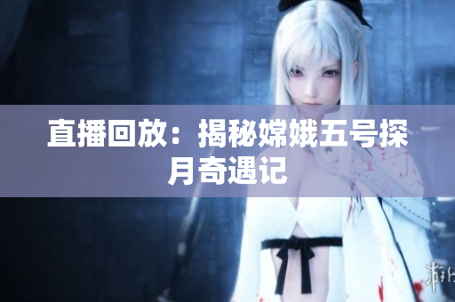 直播回放：揭秘嫦娥五号探月奇遇记