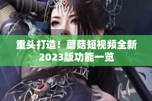 重头打造！蘑菇短视频全新2023版功能一览